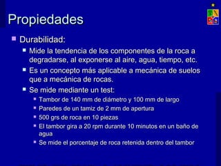 PPrrooppiieeddaaddeess 
 DDuurraabbiilliiddaadd:: 
 MMiiddee llaa tteennddeenncciiaa ddee llooss ccoommppoonneenntteess ddee llaa rrooccaa aa 
ddeeggrraaddaarrssee,, aall eexxppoonneerrssee aall aaiirree,, aagguuaa,, ttiieemmppoo,, eettcc.. 
 EEss uunn ccoonncceeppttoo mmááss aapplliiccaabbllee aa mmeeccáánniiccaa ddee ssuueellooss 
qquuee aa mmeeccáánniiccaa ddee rrooccaass.. 
 SSee mmiiddee mmeeddiiaannttee uunn tteesstt:: 
 TTaammbboorr ddee 114400 mmmm ddee ddiiáámmeettrroo yy 110000 mmmm ddee llaarrggoo 
 PPaarreeddeess ddee uunn ttaammiizz ddee 22 mmmm ddee aappeerrttuurraa 
 550000 ggrrss ddee rrooccaa eenn 1100 ppiieezzaass 
 EEll ttaammbboorr ggiirraa aa 2200 rrppmm dduurraannttee 1100 mmiinnuuttooss eenn uunn bbaaññoo ddee 
aagguuaa 
 SSee mmiiddee eell ppoorrcceennttaajjee ddee rrooccaa rreetteenniiddaa ddeennttrroo ddeell ttaammbboorr 
EXPLOTACIÓN DE MINAS – UNIVERSIDAD DE CHILE 
 