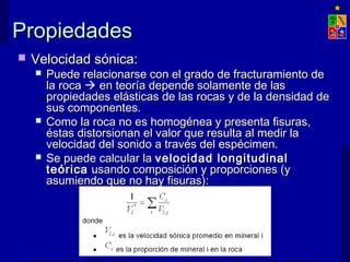 PPrrooppiieeddaaddeess 
 VVeelloocciiddaadd ssóónniiccaa:: 
 PPuueeddee rreellaacciioonnaarrssee ccoonn eell ggrraaddoo ddee ffrraaccttuurraammiieennttoo ddee 
llaa rrooccaa  eenn tteeoorrííaa ddeeppeennddee ssoollaammeennttee ddee llaass 
pprrooppiieeddaaddeess eelláássttiiccaass ddee llaass rrooccaass yy ddee llaa ddeennssiiddaadd ddee 
ssuuss ccoommppoonneenntteess.. 
 CCoommoo llaa rrooccaa nnoo eess hhoommooggéénneeaa yy pprreesseennttaa ffiissuurraass,, 
ééssttaass ddiissttoorrssiioonnaann eell vvaalloorr qquuee rreessuullttaa aall mmeeddiirr llaa 
vveelloocciiddaadd ddeell ssoonniiddoo aa ttrraavvééss ddeell eessppéécciimmeenn.. 
 SSee ppuueeddee ccaallccuullaarr llaa vveelloocciiddaadd lloonnggiittuuddiinnaall 
tteeóórriiccaa uussaannddoo ccoommppoossiicciióónn yy pprrooppoorrcciioonneess ((yy 
aassuummiieennddoo qquuee nnoo hhaayy ffiissuurraass)):: 
EXPLOTACIÓN DE MINAS – UNIVERSIDAD DE CHILE 
 