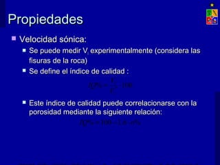 PPrrooppiieeddaaddeess 
 VVeelloocciiddaadd ssóónniiccaa:: 
 SSee ppuueeddee mmeeddiirr VVll eexxppeerriimmeennttaallmmeennttee ((ccoonnssiiddeerraa llaass 
ffiissuurraass ddee llaa rrooccaa)) 
 SSee ddeeffiinnee eell íínnddiiccee ddee ccaalliiddaadd :: 
IQ V 
% 100 * = × 
l 
V 
l 
 EEssttee íínnddiiccee ddee ccaalliiddaadd ppuueeddee ccoorrrreellaacciioonnaarrssee ccoonn llaa 
ppoorroossiiddaadd mmeeddiiaannttee llaa ssiigguuiieennttee rreellaacciióónn:: 
IQ% =100 -1.6 × n% 
EXPLOTACIÓN DE MINAS – UNIVERSIDAD DE CHILE 
 