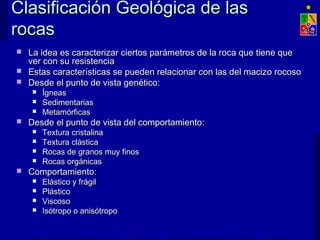 Clasificación GGeeoollóóggiiccaa ddee llaass 
rrooccaass 
 LLaa iiddeeaa eess ccaarraacctteerriizzaarr cciieerrttooss ppaarráámmeettrrooss ddee llaa rrooccaa qquuee ttiieennee qquuee 
vveerr ccoonn ssuu rreessiisstteenncciiaa 
 EEssttaass ccaarraacctteerrííssttiiccaass ssee ppuueeddeenn rreellaacciioonnaarr ccoonn llaass ddeell mmaacciizzoo rrooccoossoo 
 DDeessddee eell ppuunnttoo ddee vviissttaa ggeennééttiiccoo:: 
 ÍÍggnneeaass 
 SSeeddiimmeennttaarriiaass 
 MMeettaammóórrffiiccaass 
 DDeessddee eell ppuunnttoo ddee vviissttaa ddeell ccoommppoorrttaammiieennttoo:: 
 TTeexxttuurraa ccrriissttaalliinnaa 
 TTeexxttuurraa cclláássttiiccaa 
 RRooccaass ddee ggrraannooss mmuuyy ffiinnooss 
 RRooccaass oorrggáánniiccaass 
 CCoommppoorrttaammiieennttoo:: 
 EElláássttiiccoo yy ffrráággiill 
 PPlláássttiiccoo 
 VViissccoossoo 
 IIssóóttrrooppoo oo aanniissóóttrrooppoo 
EXPLOTACIÓN DE MINAS – UNIVERSIDAD DE CHILE 
 