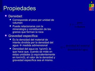 PPrrooppiieeddaaddeess 
 DDeennssiiddaadd:: 
 CCoorrrreessppoonnddee aall ppeessoo ppoorr uunniiddaadd ddee 
vvoolluummeenn 
 PPuueeddee rreellaacciioonnaarrssee ccoonn llaa 
mmiinneerraallooggííaa yy ccoonnssttiittuucciióónn ddee llooss 
ggrraannooss qquuee ffoorrmmaann llaa rrooccaa 
 GGrraavveeddaadd eessppeeccííffiiccaa:: 
 EEss llaa ddeennssiiddaadd ddeell mmaatteerriiaall ddee 
iinntteerrééss ddiivviiddiiddaa ppoorr llaa ddeennssiiddaadd ddeell 
aagguuaa  mmeeddiiddaa aaddiimmeennssiioonnaall 
 DDeennssiiddaadd ddeell aagguuaa eess 1gg//ccmm3,, lloo 
qquuee hhaaccee qquuee,, ccuuaannddoo ssee mmiiddee eenn 
eessttaass uunniiddaaddeess ((oo eeqquuiivvaalleenntteemmeennttee 
eenn ttoonn//mm3)),, eell vvaalloorr ddee llaa ddeennssiiddaadd yy 
ggrraavveeddaadd eessppeeccííffiiccaa sseeaa eell mmiissmmoo.. 
g = peso 
volumen 
G = densidad del material 
densidad del agua 
EXPLOTACIÓN DE MINAS – UNIVERSIDAD DE CHILE 
 