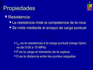 PPrrooppiieeddaaddeess 
 RReessiisstteenncciiaa:: 
 LLaa rreessiisstteenncciiaa mmiiddee llaa ccoommppeetteenncciiaa ddee llaa rrooccaa.. 
 SSee mmiiddee mmeeddiiaannttee eell eennssaayyoo ddee ccaarrggaa ppuunnttuuaall:: 
I P S = 
(50) D2 
 IIss((5500)) eess llaa rreessiisstteenncciiaa aa llaa ccaarrggaa ppuunnttuuaall ((rraannggoo ttííppiiccoo 
vvaa ddee 00..0055 aa 1155 MMPPaa)) 
 PP eess llaa ccaarrggaa aall mmoommeennttoo ddee llaa rruuppttuurraa 
 DD eess llaa ddiissttaanncciiaa eennttrree llooss ppuunnttooss ccaarrggaaddooss 
EXPLOTACIÓN DE MINAS – UNIVERSIDAD DE CHILE 
 