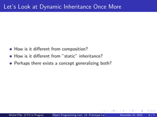 Let’s Look at Dynamic Inheritance Once More




     How is it diﬀerent from composition?
     How is it diﬀerent from ”static” inheritance?
     Perhaps there exists a concept generalizing both?




 Michal P´se (CTU in Prague)
         ıˇ                    Object Programming Lect. 13: Prototype Languages   December 21, 2010   6/7
 