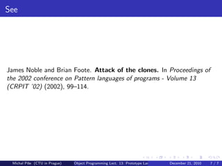 See




James Noble and Brian Foote. Attack of the clones. In Proceedings of
the 2002 conference on Pattern languages of programs - Volume 13
(CRPIT ’02) (2002), 99–114.




 Michal P´se (CTU in Prague)
         ıˇ                    Object Programming Lect. 13: Prototype Languages   December 21, 2010   7/7
 
