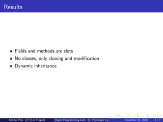 Results




     Fields and methods are slots
     No classes, only cloning and modiﬁcation
     Dynamic inheritance




 Michal P´se (CTU in Prague)
         ıˇ                    Object Programming Lect. 13: Prototype Languages   December 21, 2010   3/7
 