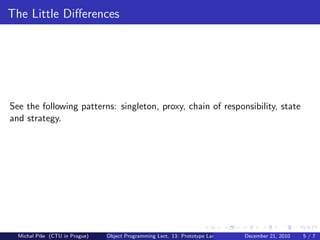 The Little Diﬀerences




See the following patterns: singleton, proxy, chain of responsibility, state
and strategy.




  Michal P´se (CTU in Prague)
          ıˇ                    Object Programming Lect. 13: Prototype Languages   December 21, 2010   5/7
 