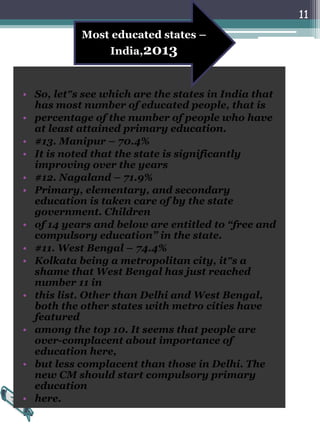 • So, let‟s see which are the states in India that
has most number of educated people, that is
• percentage of the number of people who have
at least attained primary education.
• #13. Manipur – 70.4%
• It is noted that the state is significantly
improving over the years
• #12. Nagaland – 71.9%
• Primary, elementary, and secondary
education is taken care of by the state
government. Children
• of 14 years and below are entitled to “free and
compulsory education” in the state.
• #11. West Bengal – 74.4%
• Kolkata being a metropolitan city, it‟s a
shame that West Bengal has just reached
number 11 in
• this list. Other than Delhi and West Bengal,
both the other states with metro cities have
featured
• among the top 10. It seems that people are
over-complacent about importance of
education here,
• but less complacent than those in Delhi. The
new CM should start compulsory primary
education
• here.
11
Most educated states –
India,2013
 