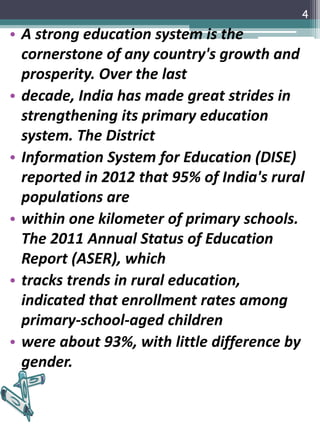 • A strong education system is the
cornerstone of any country's growth and
prosperity. Over the last
• decade, India has made great strides in
strengthening its primary education
system. The District
• Information System for Education (DISE)
reported in 2012 that 95% of India's rural
populations are
• within one kilometer of primary schools.
The 2011 Annual Status of Education
Report (ASER), which
• tracks trends in rural education,
indicated that enrollment rates among
primary-school-aged children
• were about 93%, with little difference by
gender.
4
 