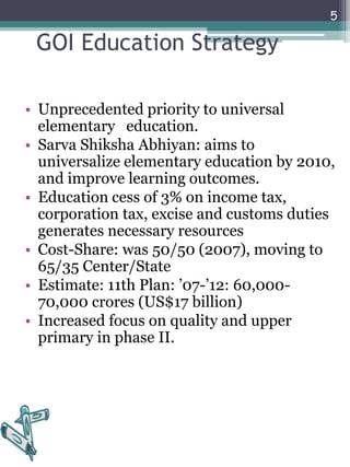 GOI Education Strategy
• Unprecedented priority to universal
elementary education.
• Sarva Shiksha Abhiyan: aims to
universalize elementary education by 2010,
and improve learning outcomes.
• Education cess of 3% on income tax,
corporation tax, excise and customs duties
generates necessary resources
• Cost-Share: was 50/50 (2007), moving to
65/35 Center/State
• Estimate: 11th Plan: ’07-’12: 60,000-
70,000 crores (US$17 billion)
• Increased focus on quality and upper
primary in phase II.
5
 
