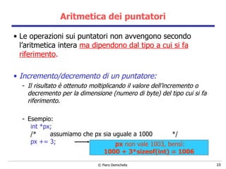 Aritmetica dei puntatori Le operazioni sui puntatori non avvengono secondo l’aritmetica intera  ma dipendono dal tipo a cui si fa riferimento . Incremento/decremento di un puntatore: Il risultato è ottenuto moltiplicando il valore dell’incremento o decremento per la dimensione (numero di byte) del tipo cui si fa riferimento. Esempio: int *px; /*  assumiamo che px sia uguale a 1000  */ px += 3; px  non vale 1003, bens ì: 1000 + 3*sizeof(int) = 1006 