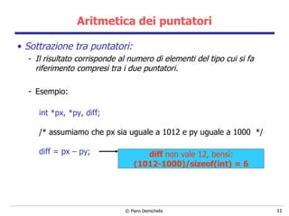 Aritmetica dei puntatori Sottrazione tra puntatori: Il risultato corrisponde al numero di elementi del tipo cui si fa riferimento compresi tra i due puntatori. Esempio: int *px, *py, diff; /* assumiamo che px sia uguale a 1012 e py uguale a 1000  */ diff = px – py; diff  non vale 12, bens ì: (1012-1000)/sizeof(int) = 6 