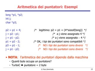 Aritmetica dei puntatori: Esempi long *p1, *p2; int j; char *p3;  p2 = p1 + 4;   /*  legittimo: p2 = p1 + (4*sizeof(long))  */ j = p2 - p1;   /*  a j viene assegnato 4 */ j = p1 - p2;   /* a j viene assegnato    4 */ p1 = p2 - 2;   /* OK, i tipi dei puntatori sono compatibili */ p3 = p1 - 1;   /*  NO i tipi dei puntatori sono diversi  */ j = p1 - p3;   /*  NO i tipi dei puntatori sono diversi  */ NOTA :   l’aritmetica dei puntatori dipende dalla macchina Quanti byte occupa un puntatore? TurboC    puntatore = 2 byte 