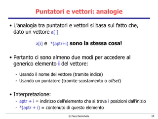 Puntatori e vettori: analogie L’analogia tra puntatori e vettori si basa sul fatto che, dato un vettore  a[ ] a[i]  e  *(aptr+i)  sono la stessa cosa! Pertanto ci sono almeno due modi per accedere al generico elemento  i  del vettore: Usando il nome del vettore (tramite indice) Usando un puntatore (tramite scostamento o  offset ) Interpretazione: aptr + i  = indirizzo dell’elemento che si trova  i  posizioni dall’inizio *(aptr + i)  = contenuto di questo elemento 