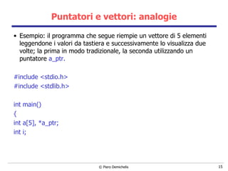 Puntatori e vettori: analogie Esempio: il programma che segue riempie un vettore di 5 elementi leggendone i valori da tastiera e successivamente lo visualizza due volte; la prima in modo tradizionale, la seconda utilizzando un puntatore  a_ptr. #include <stdio.h> #include <stdlib.h> int main() { int a[5], *a_ptr; int i; 