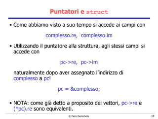 Puntatori e  struct Come abbiamo visto a suo tempo si accede ai campi con  complesso.re,  complesso.im  Utilizzando il puntatore alla struttura, agli stessi campi si accede con pc->re,  pc->im naturalmente dopo aver assegnato l’indirizzo di  complesso  a  pc ! pc = &complesso; NOTA: come già detto a proposito dei vettori,  pc->re  e  (*pc).re  sono equivalenti. 