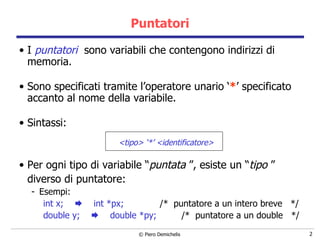 Puntatori I  puntatori   sono variabili che contengono indirizzi di memoria. Sono specificati tramite l’operatore unario ‘ * ’ specificato accanto al nome della variabile. Sintassi: <tipo> ‘*’ <identificatore> Per ogni tipo di variabile “ puntata  ”, esiste un “ tipo  ” diverso di puntatore: Esempi: int x;     int *px;  /*  puntatore a un intero breve  */ double y;     double *py;   /*  puntatore a un double  */ 