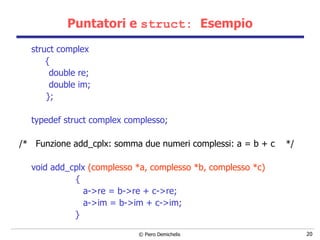 Puntatori e  struct:  Esempio struct complex  {  double re;  double im; };  typedef struct complex complesso; /*  Funzione add_cplx: somma due numeri complessi: a = b + c  */ void add_cplx  (complesso *a, complesso *b, complesso *c) { a->re = b->re + c->re; a->im = b->im + c->im;   } 