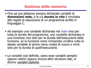 Gestione della memoria Fino ad ora abbiamo sempre dichiarato variabili di  dimensioni note,  e la cui  durata in vita  è vincolata alle   regole di esecuzione di un programma scritto in linguaggio C. Ad esempio una variabile dichiarata nel  main  vive per tutta la durata del programma; una variabile dichiarata in una funzione vive solo per la durata dell’esecuzione della funzione, se la funzione viene richiamata un’altra volta la stessa variabile di prima viene creata di nuovo e vivrà solo per la durata di quell’esecuzione. Le variabili così definite, siano esse variabili semplici oppure vettori oppure ancora altre strutture dati, si dicono  variabili statiche . 