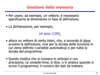 Gestione della memoria Per usare, ad esempio, un vettore, è necessario specificarne la dimensione in fase di definizione. La dichiarazione, per esempio, int peso [100]; alloca un vettore di cento interi, che, a seconda di  dove  avviene la definizione, vive per la durata della funzione in cui viene definito ( variabile automatica ) o per tutta la durata del programma. Questo implica che si conosca in anticipo e con precisione, (a  compile-time , si dice, o in pratica quando si scrive il programma) il numero dei dati da trattare. 