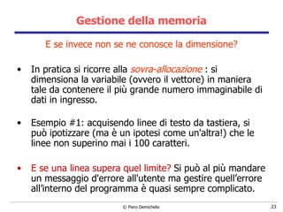 Gestione della memoria E se invece non se ne conosce la dimensione? In pratica si ricorre alla  sovra-allocazione  : si  dimensiona la variabile (ovvero il vettore) in maniera tale da contenere il più grande numero immaginabile di dati in ingresso. Esempio #1: acquisendo linee di testo da tastiera, si può ipotizzare (ma è un ipotesi come un'altra!) che le linee non superino mai i 100 caratteri.  E se una linea supera quel limite?   Si può al più mandare un messaggio d'errore all'utente ma gestire quell’errore all’interno del programma è quasi sempre complicato. 