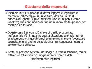 Gestione della memoria Esempio #2: si supponga di dover leggere e registrare in memoria (ad esempio, in un vettore) dati da un file di dimensioni ignote; si può ipotizzare (ma è un ipotesi come un'altra!) che i dati non superino un numero molto grande, per esempio un milione. Questo caso è ancora più grave di quello prospettato nell’esempio #1, in quanto questa situazione anomala non è praticamente mai gestibile nel programma e anche l’eventuale segnalazione all’utente del problema non conduce a nessuna contromisura efficace. Certo, si possono scrivere messaggi di errore a schermo, ma di fatto è un fallimento del programma di fronte a dati  perfettamente legittimi . 