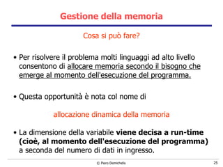 Gestione della memoria Cosa si può fare? Per risolvere il problema molti linguaggi ad alto livello consentono di  allocare memoria secondo il bisogno che emerge al momento dell'esecuzione del programma. Questa opportunità è nota col nome di  allocazione dinamica della memoria La dimensione della variabile  viene decisa a run-time (cioè, al momento dell'esecuzione del programma)  a seconda del numero di dati in ingresso. 