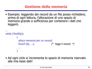 Gestione della memoria Esempio: leggendo dei record da un file posso richiedere, prima di ogni lettura, l’allocazione di uno spazio di memoria grande a sufficienza per contenere i dati che leggerò. … while (!feof(fp))  { alloca memoria per un record; fscanf (fp, …);  /*  leggi il record  */ … } Ad ogni ciclo si incrementa lo spazio di memoria riservato alla mia base dati! 