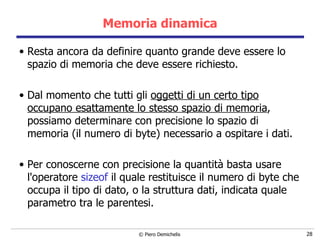 Memoria dinamica Resta ancora da definire quanto grande deve essere lo spazio di memoria che deve essere richiesto. Dal momento che tutti gli  oggetti di un certo tipo occupano esattamente lo stesso spazio di memoria , possiamo determinare con precisione lo spazio di memoria (il numero di byte) necessario a ospitare i dati. Per conoscerne con precisione la quantità basta usare l'operatore  sizeof  il quale restituisce il numero di byte che occupa il tipo di dato, o la struttura dati, indicata quale parametro tra le parentesi. 