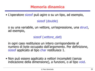 Memoria dinamica L'operatore  sizeof  può agire o su un tipo, ad esempio,  sizeof (double) o su una variabile, un vettore, un’espressione, una  struct , ad esempio, sizeof ( vettore_dati ) in ogni caso restituisce un intero corrispondente al numero di byte occupato dall’argomento.  Per definizione,  sizeof  applicato al tipo  char  restituisce 1. Non può essere applicato a vettori incompleti (senza indicazione della dimensione), a funzioni, o al tipo  void . 