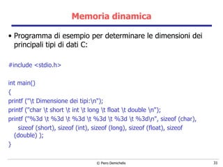 Memoria dinamica Programma di esempio per determinare le dimensioni dei principali tipi di dati C: #include <stdio.h> int main()  { printf ("\t Dimensione dei tipi:\n"); printf ("char \t short \t int \t long \t float \t double \n"); printf ("%3d \t %3d \t %3d \t %3d \t %3d \t %3d\n", sizeof (char),  sizeof (short), sizeof (int), sizeof (long), sizeof (float), sizeof (double) ); } 