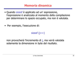 Memoria dinamica Quando  sizeof  è applicato ad un' espressione, l'espressione è analizzata al momento della compilazione per determinare lo spazio occupato, ma non è valutata. Per esempio, l'esecuzione di: sizeof (j++) non provocherà l’incremento di  j , ma verrà valutata solamente la dimensione in byte del risultato. 