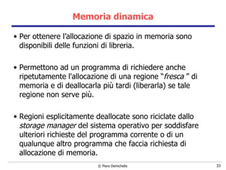 Memoria dinamica Per ottenere l’allocazione di spazio in memoria sono disponibili delle funzioni di libreria. Permettono ad un programma di richiedere anche ripetutamente l'allocazione di una regione “ fresca  ” di memoria e di deallocarla più tardi (liberarla) se tale regione non serve più.  Regioni esplicitamente deallocate sono riciclate dallo  storage manager  del sistema operativo per soddisfare ulteriori richieste del programma corrente o di un qualunque altro programma che faccia richiesta di allocazione di memoria. 