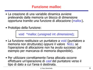 Funzione malloc La creazione di una variabile dinamica avviene prelevando dalla memoria un blocco di dimensione opportuna tramite una funzione di allocazione ( malloc ). Prototipo della funzione: void  *malloc (unsigned int  dimensione ); La funzione restituisce un puntatore a  void  (puntatore a memoria non strutturata) oppure il valore  NULL  se l'operazione di allocazione non ha avuto successo (ad esempio per mancanza di memoria disponibile). Per utilizzare correttamente l'area allocata occorre effettuare un'operazione di  cast  del puntatore verso il tipo di dato a cui l’area è destinata. 