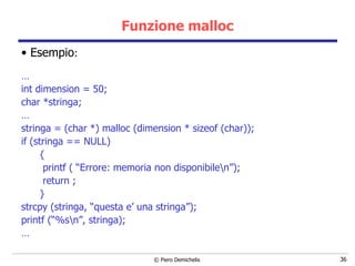 Funzione malloc Esempio : … int dimension = 50; char *stringa; … stringa = (char *) malloc (dimension * sizeof (char)); if (stringa == NULL) { printf ( “Errore: memoria non disponibile\n”); return ; } strcpy (stringa, “questa e’ una stringa”); printf (“%s\n”, stringa); … 