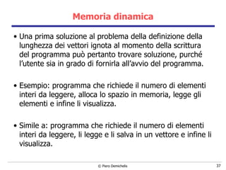 Memoria dinamica Una prima soluzione al problema della definizione della lunghezza dei vettori ignota al momento della scrittura del programma può pertanto trovare soluzione, purché l’utente sia in grado di fornirla all’avvio del programma. Esempio: programma che richiede il numero di elementi interi da leggere, alloca lo spazio in memoria, legge gli elementi e infine li visualizza. Simile a: programma che richiede il numero di elementi interi da leggere, li legge e li salva in un vettore e infine li visualizza. 