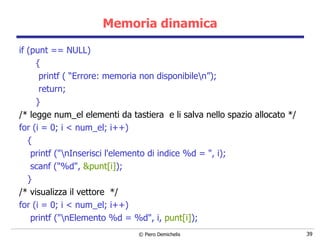 Memoria dinamica if (punt == NULL) { printf ( “Errore: memoria non disponibile\n”); return; } /* legge num_el elementi da tastiera  e li salva nello spazio allocato */ for (i = 0; i < num_el; i++) { printf ("\nInserisci l'elemento di indice %d = ", i); scanf ("%d",  &punt[i] ); } /* visualizza il vettore  */ for (i = 0; i < num_el; i++) printf ("\nElemento %d = %d", i,  punt[i] ); 