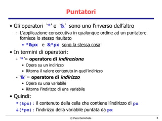 Puntatori Gli operatori  ‘ * ’ e  ‘ & ’  sono uno l’inverso dell’altro L’applicazione consecutiva in qualunque ordine ad un puntatore fornisce lo stesso risultato *&px   e  &*px   sono la stessa cosa ! In termini di operatori: ‘ * ’=  operatore di  indirezione Opera su un indirizzo  Ritorna il valore contenuto in quell’indirizzo ‘ & ’ =  operatore di  indirizzo Opera su una variabile Ritorna l’indirizzo di una variabile Quindi: *(&px):   il contenuto della cella che contiene l’indirizzo di  px &(*px):   l’indirizzo della variabile puntata da  px 