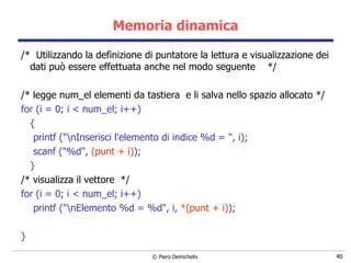 Memoria dinamica /*  Utilizzando la definizione di puntatore la lettura e visualizzazione dei dati può essere effettuata anche nel modo seguente  */ /* legge num_el elementi da tastiera  e li salva nello spazio allocato */ for (i = 0; i < num_el; i++) { printf ("\nInserisci l'elemento di indice %d = ", i); scanf ("%d",  (punt + i) ); } /* visualizza il vettore  */ for (i = 0; i < num_el; i++) printf ("\nElemento %d = %d", i,  *(punt + i) ); } 