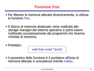 Funzione free Per liberare la memoria allocata dinamicamente, si utilizza la funzione  free . Il blocco di memoria deallocato viene restituito allo  storage manager  del sistema operativo e potrà essere riutilizzato successivamente dai programmi che faranno richiesta di memoria. Prototipo: void free (void *punt) il parametro della funzione è il puntatore all’area di memoria allocata in precedenza tramite  malloc . 