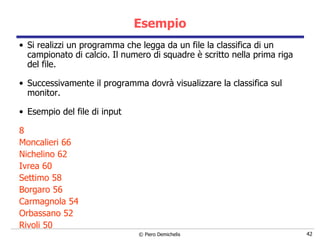 Esempio Si realizzi un programma che legga da un file la classifica di un campionato di calcio. Il numero di squadre è scritto nella prima riga del file. Successivamente il programma dovrà visualizzare la classifica sul monitor. Esempio del file di input 8 Moncalieri 66 Nichelino 62 Ivrea 60 Settimo 58 Borgaro 56 Carmagnola 54 Orbassano 52 Rivoli 50 