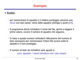 Esempio Analisi: per memorizzare le squadre e il relativo punteggio useremo una  struct  con due campi: nome della squadra (stringa) e punti ( int ). Il programma dovrà richiedere il nome del file, aprirlo e leggere il primo valore, ovvero il numero di squadre che seguono. In base a questo numero richiederà l’allocazione del numero di byte necessario per memorizzare l’intero file ovvero tutte le squadre e il loro punteggio. Il numero di byte da richiedere sarà uguale a: num. squadre * sizeof (struttura con i due campi) 