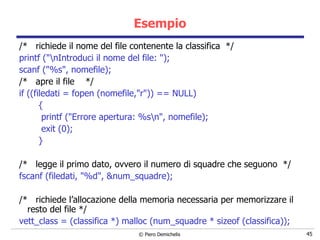 Esempio /*  richiede il nome del file contenente la classifica  */ printf ("\nIntroduci il nome del file: "); scanf ("%s", nomefile); /*  apre il file  */ if ((filedati = fopen (nomefile,"r")) == NULL) {   printf ("Errore apertura: %s\n", nomefile);   exit (0); } /*  legge il primo dato, ovvero il numero di squadre che seguono  */ fscanf (filedati, "%d", &num_squadre); /*  richiede l’allocazione della memoria necessaria per memorizzare il resto del file */ vett_class = (classifica *) malloc (num_squadre * sizeof (classifica)); 