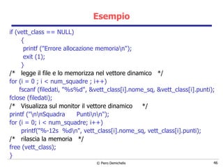 Esempio if (vett_class == NULL) { printf ("Errore allocazione memoria\n"); exit (1); } /*  legge il file e lo memorizza nel vettore dinamico  */ for (i = 0 ; i < num_squadre ; i++) fscanf (filedati, "%s%d", &vett_class[i].nome_sq, &vett_class[i].punti); fclose (filedati); /*  Visualizza sul monitor il vettore dinamico  */ printf ("\n\nSquadra  Punti\n\n"); for (i = 0; i < num_squadre; i++) printf("%-12s  %d\n", vett_class[i].nome_sq, vett_class[i].punti); /*  rilascia la memoria  */ free (vett_class); } 