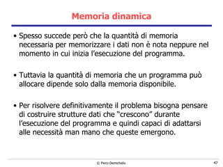 Memoria dinamica Spesso succede però che la quantità di memoria necessaria per memorizzare i dati non è nota neppure nel momento in cui inizia l’esecuzione del programma. Tuttavia la quantità di memoria che un programma può allocare dipende solo dalla memoria disponibile.  Per risolvere definitivamente il problema bisogna pensare di costruire strutture dati che “crescono” durante l’esecuzione del programma e quindi capaci di adattarsi alle necessità man mano che queste emergono. 