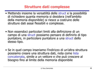 Strutture dati complesse Mettendo insieme la versatilità delle  struct  e la possibilità di richiedere quanta memoria si desidera (nell’ambito della memoria disponibile) si riesce a costruire delle strutture dati assai flessibili e complesse. Non essendoci particolari limiti alla definizione di un campo di una  struct  possiamo pensare di definirlo di tipo puntatore, in particolare puntatore a una  struct  dello stesso tipo. Se in quel campo inseriamo l’indirizzo di un’altra struttura possiamo creare una struttura dati, nota come  lista concatenata , simile a un vettore e che può crescere al bisogno fino al limite della memoria disponibile 