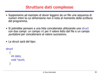 Strutture dati complesse Supponiamo ad esempio di dover leggere da un file una sequenza di numeri interi la cui dimensione non è nota al momento della scrittura del programma. Si potrebbe pensare a una lista concatenata utilizzando una  struct  con due campi: un campo  int  per il valore letto dal file e un campo  puntatore  per concatenarsi al valore successivo. La struct sarà del tipo: struct  { int dato; void *punt; } 