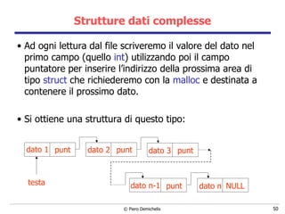 Strutture dati complesse Ad ogni lettura dal file scriveremo il valore del dato nel primo campo (quello  int ) utilizzando poi il campo puntatore per inserire l’indirizzo della prossima area di tipo  struct  che richiederemo con la  malloc  e destinata a contenere il prossimo dato. Si ottiene una struttura di questo tipo: dato 1 dato 2 dato 3 dato n-1 dato n testa punt punt punt punt NULL 