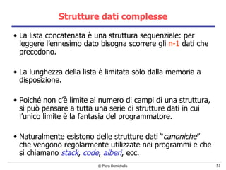 Strutture dati complesse La lista concatenata è una struttura sequenziale: per leggere l’ennesimo dato bisogna scorrere gli  n-1  dati che precedono.  La lunghezza della lista è limitata solo dalla memoria a disposizione. Poiché non c’è limite al numero di campi di una struttura, si può pensare a tutta una serie di strutture dati in cui l’unico limite è la fantasia del programmatore. Naturalmente esistono delle strutture dati “ canoniche ” che vengono regolarmente utilizzate nei programmi e che si chiamano  stack ,  code ,  alberi , ecc. 