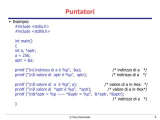 Puntatori Esempio: #include <stdio.h> #include <stdlib.h> int main() { int a, *aptr; a = 256; aptr = &a; printf (“\nL'indirizzo di a è %p",  &a);  /* indirizzo di a  */ printf ("\nIl valore di  aptr è %p",  aptr);  /* indirizzo di a  */ printf ("\nIl valore di  a  è %p", a);  /* valore di a in Hex.  */ printf ("\nIl valore di  *aptr è %p",  *aptr);  /* valore di a in Hex*/ printf ("\n&*aptr = %p ----- *&aptr = %p",  &*aptr, *&aptr); /* indirizzo di a  */ } 