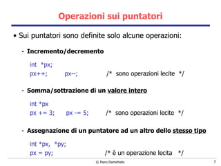 Operazioni sui puntatori Sui puntatori sono definite solo alcune operazioni: Incremento/decremento int  *px; px++;   px--;   /*  sono operazioni lecite  */ Somma/sottrazione di un  valore intero int *px   px += 3;  px -= 5;   /*  sono operazioni lecite  */ Assegnazione di un puntatore ad un altro dello  stesso tipo int *px,  *py;   px = py;  /* è un  operazione lecita  */ 